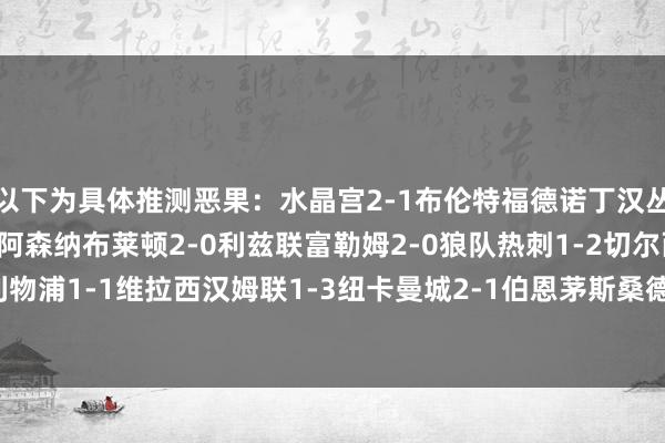 以下为具体推测恶果：水晶宫2-1布伦特福德诺丁汉丛林1-1曼联伯恩利0-2阿森纳布莱顿2-0利兹联富勒姆2-0狼队热刺1-2切尔西利物浦1-1维拉西汉姆联1-3纽卡曼城2-1伯恩茅斯桑德兰2-1埃弗顿    体育赛事直播