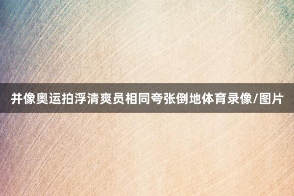 并像奥运拍浮清爽员相同夸张倒地体育录像/图片