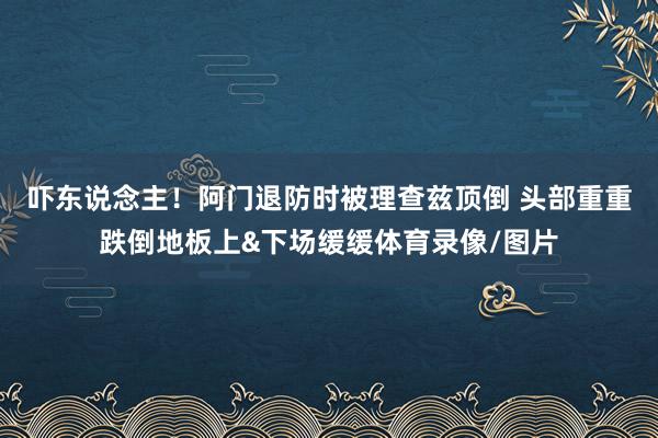 吓东说念主！阿门退防时被理查兹顶倒 头部重重跌倒地板上&下场缓缓体育录像/图片