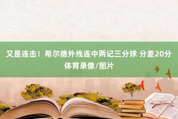 又是连击！希尔德外线连中两记三分球 分差20分体育录像/图片