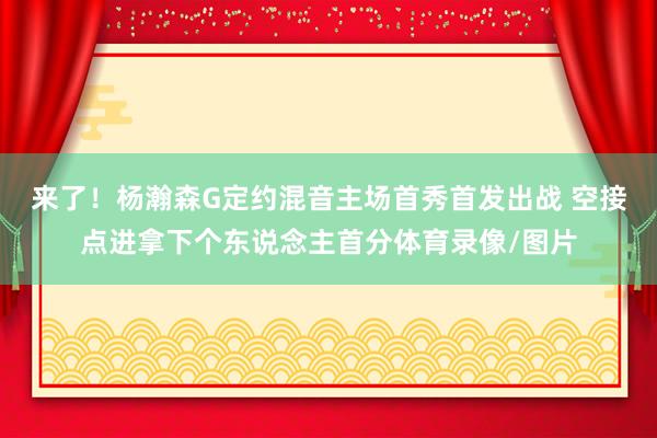 来了！杨瀚森G定约混音主场首秀首发出战 空接点进拿下个东说念主首分体育录像/图片