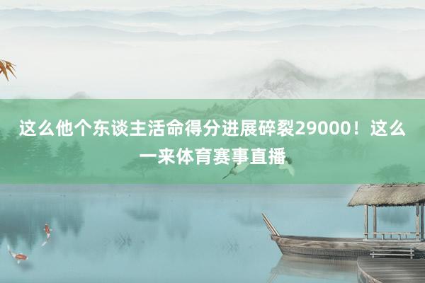 这么他个东谈主活命得分进展碎裂29000！这么一来体育赛事直播