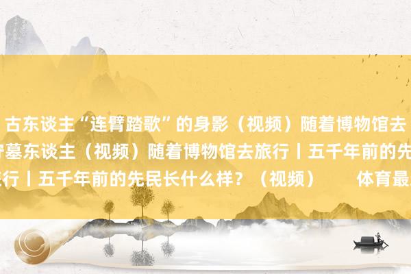 古东谈主“连臂踏歌”的身影（视频）随着博物馆去旅行丨干涉激荡时刻的守墓东谈主（视频）随着博物馆去旅行丨五千年前的先民长什么样？（视频）       体育最新信息