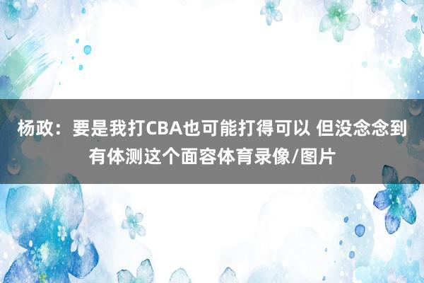 杨政：要是我打CBA也可能打得可以 但没念念到有体测这个面容体育录像/图片