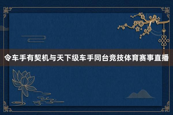 令车手有契机与天下级车手同台竞技体育赛事直播