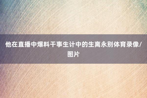 他在直播中爆料干事生计中的生离永别体育录像/图片