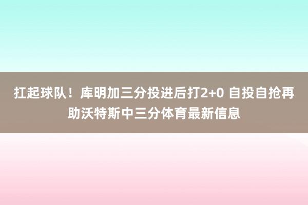 扛起球队!库明加三分投进后打2+0 自投自抢再助沃特斯中三分体育最新信息