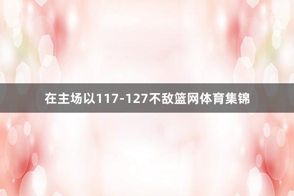 在主场以117-127不敌篮网体育集锦