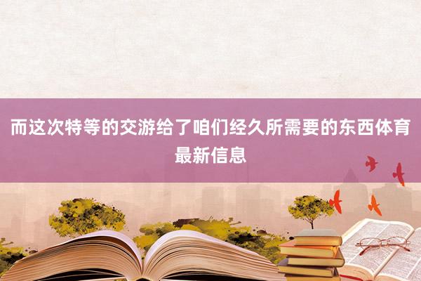 而这次特等的交游给了咱们经久所需要的东西体育最新信息