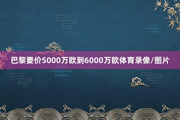 巴黎要价5000万欧到6000万欧体育录像/图片
