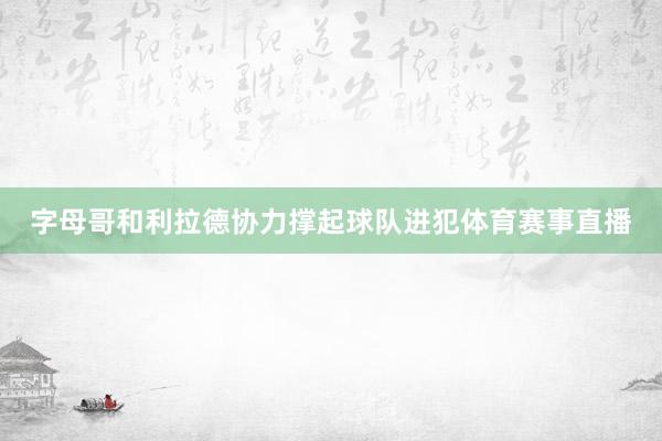 字母哥和利拉德协力撑起球队进犯体育赛事直播