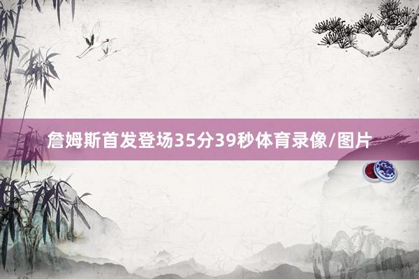 詹姆斯首发登场35分39秒体育录像/图片