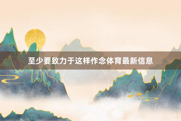 至少要致力于这样作念体育最新信息