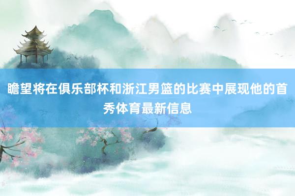 瞻望将在俱乐部杯和浙江男篮的比赛中展现他的首秀体育最新信息