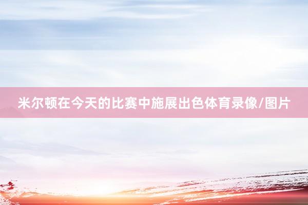 米尔顿在今天的比赛中施展出色体育录像/图片