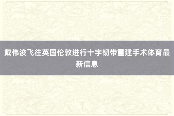 戴伟浚飞往英国伦敦进行十字韧带重建手术体育最新信息