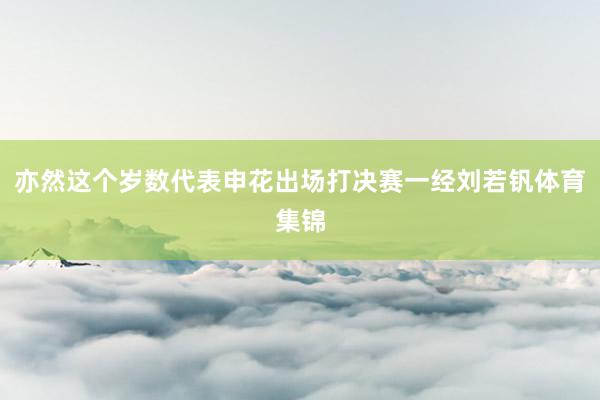 亦然这个岁数代表申花出场打决赛一经刘若钒体育集锦