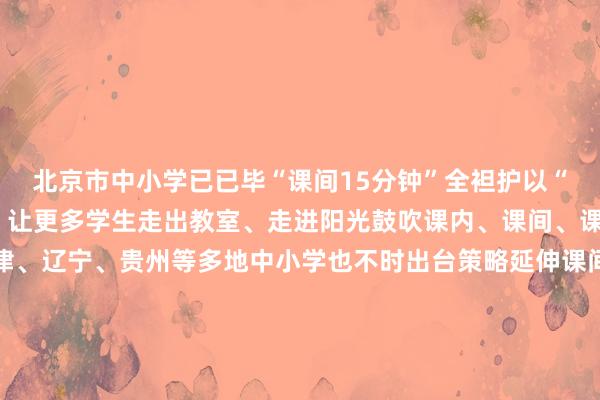 北京市中小学已已毕“课间15分钟”全袒护以“微校正”撬动“大体育”让更多学生走出教室、走进阳光鼓吹课内、课间、课后业绩一体化盘算天津、辽宁、贵州等多地中小学也不时出台策略延伸课间行动时辰让体育融入学寿辰常活命让青少年全面、健康成长是全社会共同的株连业内东说念主士指出真确激活课间动能还需加强配套保险机制开采畅通关节和专科指点必不行少家长和社会公论也要对孩子们不免的磕碰多一些理会与包容共同撑抓起孩子“撒欢奔波”的空间记者：李春宇、赵旭体育录像/图片