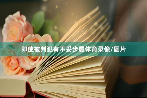 即使被判犯有不妥步履体育录像/图片