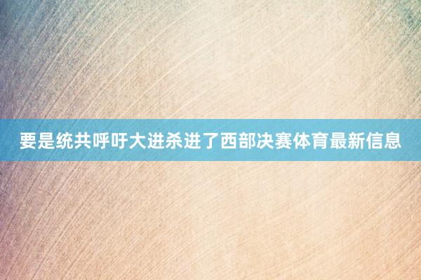 要是统共呼吁大进杀进了西部决赛体育最新信息