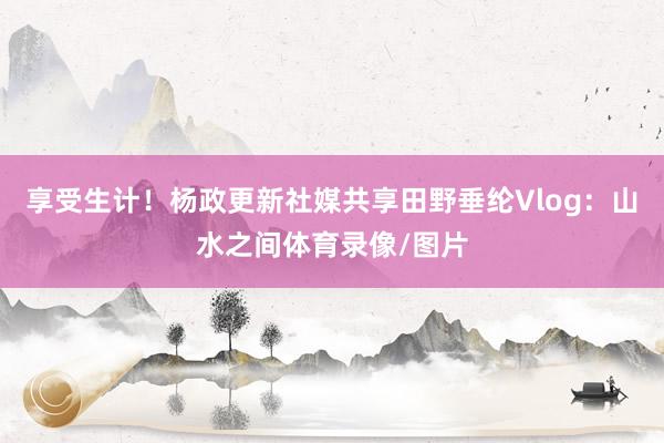 享受生计！杨政更新社媒共享田野垂纶Vlog：山水之间体育录像/图片