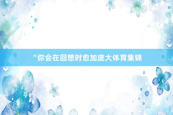 “你会在回想时愈加庞大体育集锦