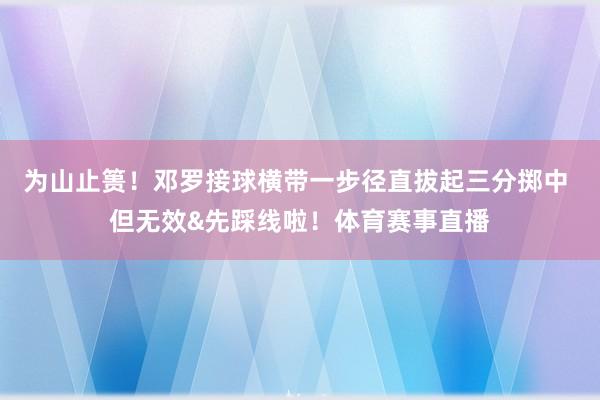 为山止篑！邓罗接球横带一步径直拔起三分掷中 但无效&先踩线啦！体育赛事直播