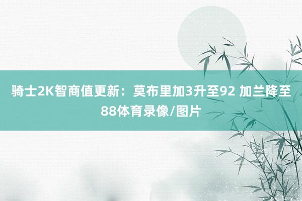 骑士2K智商值更新：莫布里加3升至92 加兰降至88体育录像/图片