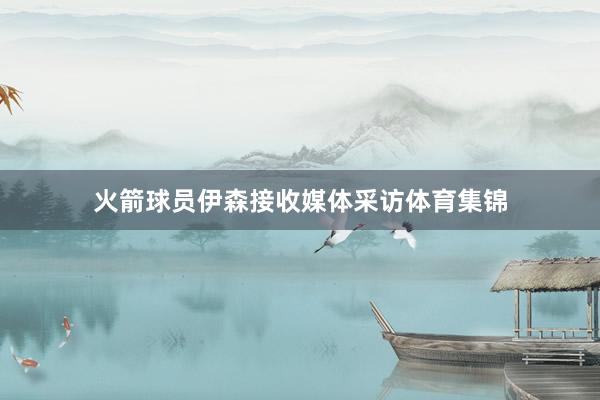 火箭球员伊森接收媒体采访体育集锦