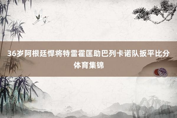 36岁阿根廷悍将特雷霍匡助巴列卡诺队扳平比分体育集锦