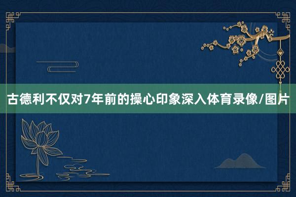 古德利不仅对7年前的操心印象深入体育录像/图片