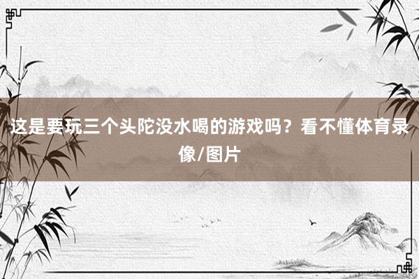 这是要玩三个头陀没水喝的游戏吗？看不懂体育录像/图片