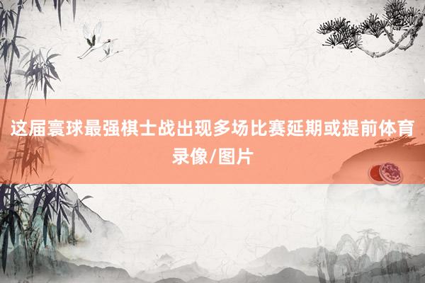 这届寰球最强棋士战出现多场比赛延期或提前体育录像/图片