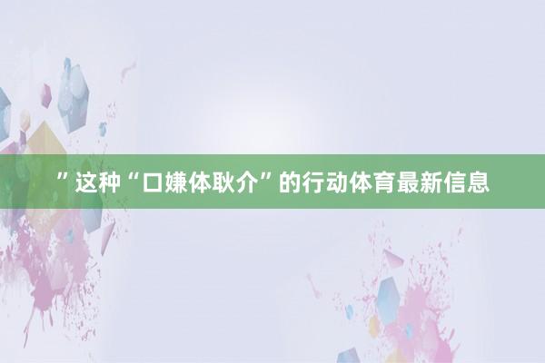 ”这种“口嫌体耿介”的行动体育最新信息