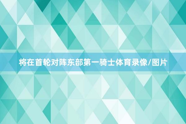 将在首轮对阵东部第一骑士体育录像/图片