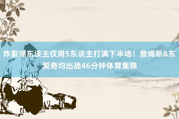 炸裂湖东谈主仅用5东谈主打满下半场!詹姆斯&东契奇均出战46分钟体育集锦