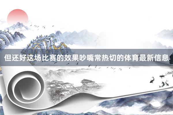 但还好这场比赛的效果吵嘴常热切的体育最新信息