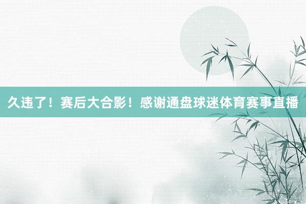 久违了！赛后大合影！感谢通盘球迷体育赛事直播