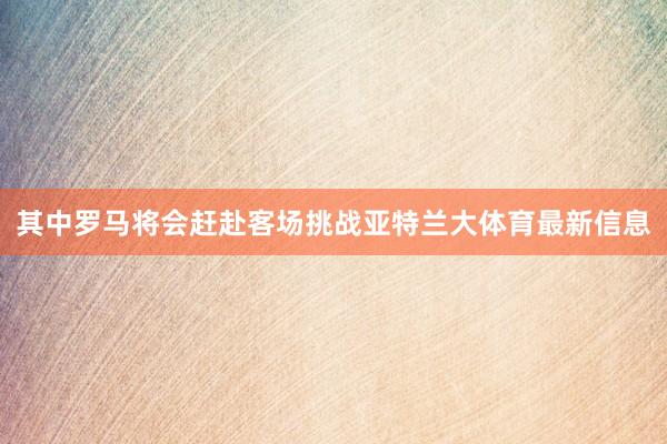 其中罗马将会赶赴客场挑战亚特兰大体育最新信息