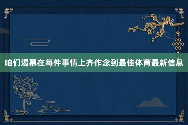 咱们渴慕在每件事情上齐作念到最佳体育最新信息