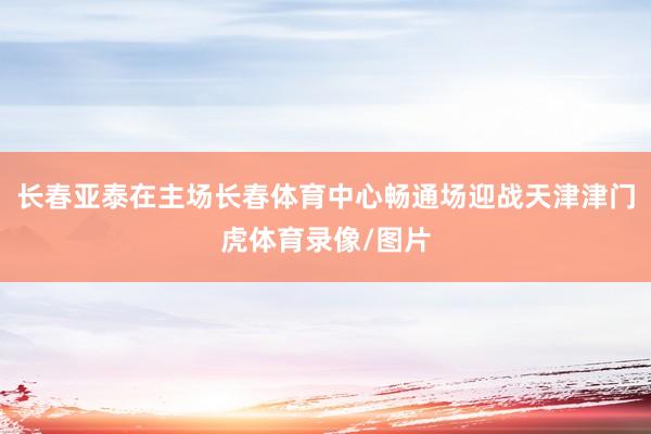 长春亚泰在主场长春体育中心畅通场迎战天津津门虎体育录像/图片