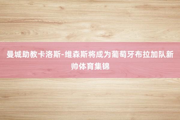 曼城助教卡洛斯-维森斯将成为葡萄牙布拉加队新帅体育集锦