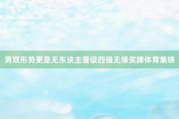 男双形势更是无东谈主晋级四强无缘奖牌体育集锦