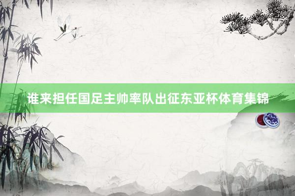 谁来担任国足主帅率队出征东亚杯体育集锦