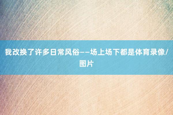 我改换了许多日常风俗——场上场下都是体育录像/图片