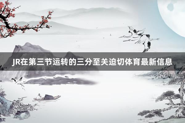 JR在第三节运转的三分至关迫切体育最新信息