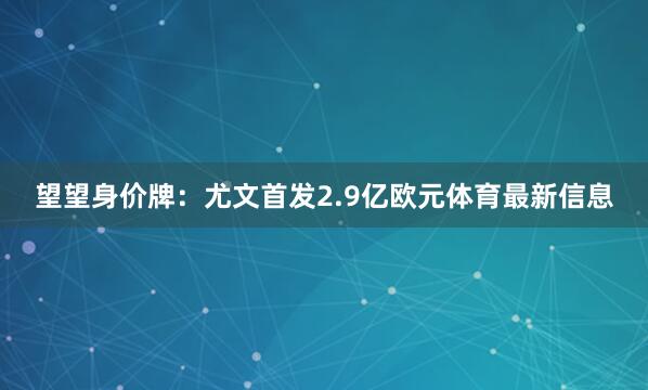 望望身价牌:尤文首发2.9亿欧元体育最新信息