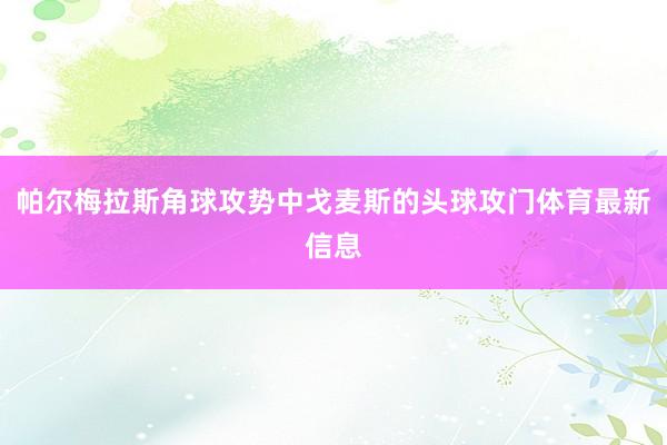 帕尔梅拉斯角球攻势中戈麦斯的头球攻门体育最新信息