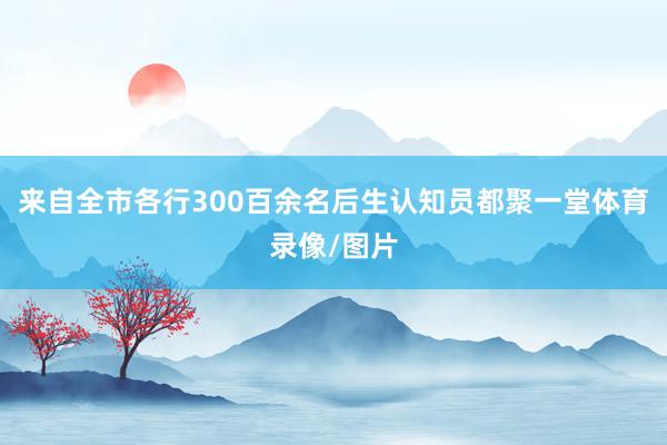 来自全市各行300百余名后生认知员都聚一堂体育录像/图片