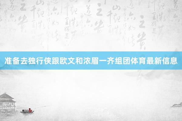 准备去独行侠跟欧文和浓眉一齐组团体育最新信息